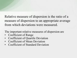 Relative measure of dispersion is the ratio of a 
measure of dispersion to an appropriate average 
from which deviations were measured. 
The important relative measures of dispersion are 
• Coefficient of Range 
• Coefficient of Quartile Deviation 
• Coefficient of Mean Deviation 
• Coefficient of Standard Deviation 
 