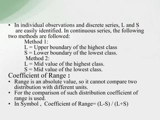 • In individual observations and discrete series, L and S 
are easily identified. In continuous series, the following 
two methods are followed: 
Method 1: 
L = Upper boundary of the highest class 
S = Lower boundary of the lowest class. 
Method 2: 
L = Mid value of the highest class. 
S = Mid value of the lowest class. 
Coefficient of Range : 
• Range is an absolute value, so it cannot compare two 
distribution with different units. 
• For the comparison of such distribution coefficient of 
range is used. 
• In Symbol , Coefficient of Range= (L-S) / (L+S) 
 