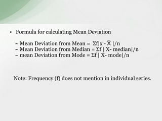 • Formula for calculating Mean Deviation 
~ Mean Deviation from Mean = Σf|x - X̅ |/n 
~ Mean Deviation from Median = Σf | X- median|/n 
~ mean Deviation from Mode = Σf | X- mode|/n 
Note: Frequency (f) does not mention in individual series. 
 