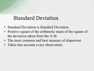 Standard Deviation 
• Standard Deviation is Standard Deviation 
• Positive square of the arithmetic mean of the square of 
the deviation taken from the A.M. 
• The most common and best measure of dispersion 
• Takes into account every observation 
 