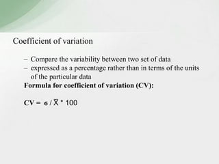Coefficient of variation 
– Compare the variability between two set of data 
– expressed as a percentage rather than in terms of the units 
of the particular data 
Formula for coefficient of variation (CV): 
CV = ϭ / X̅ * 100 
 