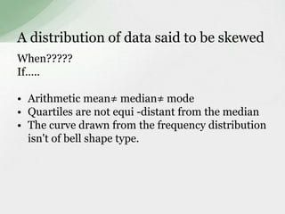 A distribution of data said to be skewed 
When????? 
If….. 
• Arithmetic mean≠ median≠ mode 
• Quartiles are not equi -distant from the median 
• The curve drawn from the frequency distribution 
isn't of bell shape type. 
 