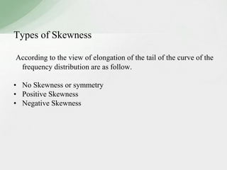 Types of Skewness 
According to the view of elongation of the tail of the curve of the 
frequency distribution are as follow. 
• No Skewness or symmetry 
• Positive Skewness 
• Negative Skewness 
 