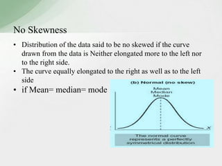 No Skewness 
• Distribution of the data said to be no skewed if the curve 
drawn from the data is Neither elongated more to the left nor 
to the right side. 
• The curve equally elongated to the right as well as to the left 
side 
• if Mean= median= mode 
 