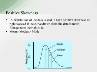 Positive Skewness 
• A distribution of the data is said to have positive skewness or 
right skewed if the curve drawn from the data is more 
Elongated to the right side 
• Mean Median Mode 
 
