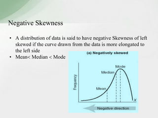 Negative Skewness 
• A distribution of data is said to have negative Skewness of left 
skewed if the curve drawn from the data is more elongated to 
the left side 
• Mean Median  Mode 
 