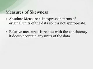 Measures of Skewness 
• Absolute Measure :- It express in terms of 
original units of the data so it is not appropriate. 
• Relative measure:- It relates with the consistency 
it doesn’t contain any units of the data. 
 