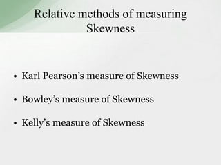 Relative methods of measuring 
Skewness 
• Karl Pearson’s measure of Skewness 
• Bowley’s measure of Skewness 
• Kelly’s measure of Skewness 
 