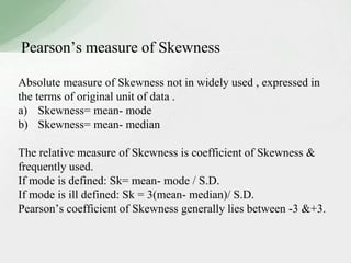 Pearson’s measure of Skewness 
Absolute measure of Skewness not in widely used , expressed in 
the terms of original unit of data . 
a) Skewness= mean- mode 
b) Skewness= mean- median 
The relative measure of Skewness is coefficient of Skewness & 
frequently used. 
If mode is defined: Sk= mean- mode / S.D. 
If mode is ill defined: Sk = 3(mean- median)/ S.D. 
Pearson’s coefficient of Skewness generally lies between -3 &+3. 
 
