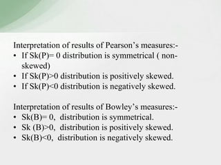 Interpretation of results of Pearson’s measures:- 
• If Sk(P)= 0 distribution is symmetrical ( non-skewed) 
• If Sk(P)>0 distribution is positively skewed. 
• If Sk(P)<0 distribution is negatively skewed. 
Interpretation of results of Bowley’s measures:- 
• Sk(B)= 0, distribution is symmetrical. 
• Sk (B)>0, distribution is positively skewed. 
• Sk(B)<0, distribution is negatively skewed. 
 
