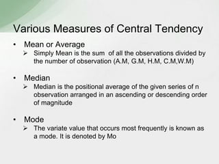 Various Measures of Central Tendency 
• Mean or Average 
 Simply Mean is the sum of all the observations divided by 
the number of observation (A.M, G.M, H.M, C.M,W.M) 
• Median 
 Median is the positional average of the given series of n 
observation arranged in an ascending or descending order 
of magnitude 
• Mode 
 The variate value that occurs most frequently is known as 
a mode. It is denoted by Mo 
 