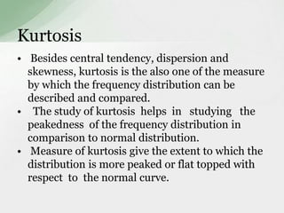 Kurtosis 
• Besides central tendency, dispersion and 
skewness, kurtosis is the also one of the measure 
by which the frequency distribution can be 
described and compared. 
• The study of kurtosis helps in studying the 
peakedness of the frequency distribution in 
comparison to normal distribution. 
• Measure of kurtosis give the extent to which the 
distribution is more peaked or flat topped with 
respect to the normal curve. 
 