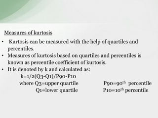 Measures of kurtosis 
• Kurtosis can be measured with the help of quartiles and 
percentiles. 
• Measures of kurtosis based on quartiles and percentiles is 
known as percentile coefficient of kurtosis. 
• It is denoted by k and calculated as: 
k=1/2(Q3-Q1)/P90-P10 
where Q3=upper quartile P90=90th percentile 
Q1=lower quartile P10=10th percentile 
 