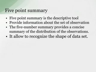 Five point summary 
• Five point summary is the descriptive tool 
• Provide information about the set of observation 
• The five-number summary provides a concise 
summary of the distribution of the observations. 
• It allow to recognize the shape of data set. 
 