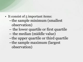 • It consist of 5 important items: 
–the sample minimum (smallest 
observation) 
– the lower quartile or first quartile 
– the median (middle value) 
–the upper quartile or third quartile 
–the sample maximum (largest 
observation) 
 
