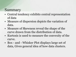 Summary 
• Central tendency exhibits central representation 
of data 
• Measure of dispersion depicts the variation of 
data. 
• Measure of Skewness reveal the shape of the 
curve drawn from the distribution of data. 
• Kurtosis is used to measure the convexity of the 
curve. 
• Box - and - Whisker Plot displays large set of 
data, Gives general idea of how data clusters. 
 