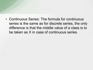 • Continuous Series: The formula for continuous 
series is the same as for discrete series, the only 
difference is that the middle value of a class is to 
be taken as X in case of continuous series. 
 