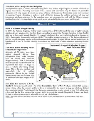 3 ONDCP seeks to foster healthy individuals and safe communities by effectively leading the Nation's effort to reduce drug use and its consequences.
State-Level Action: Drug Take-Back Programs
A comprehensive plan to address prescription drug abuse must include proper disposal of unused, unneeded, or
expired medications. Providing individuals with a secure and convenient way to dispose of controlled
substances will help prevent diversion and abuse of these substances and demonstrate sound environmental
stewardship. Federal rulemaking is underway and will further enhance the viability and scope of state and
community take-back programs. In the meantime, states are encouraged to work with the DEA to conduct
additional take-back events and educate the public about safe and effective drug return and disposal.
ONDCP Action on Drugged Driving
In 2007, the National Highway Traffic Safety Administration (NHTSA) found that one in eight weekend,
nighttime drivers tested positive for illicit drugs. According to recent Fatal Accident Reporting System (FARS)
data, one in three motor vehicle fatalities (33 percent) with known drug test results tested positive for drugs in
2009. Recognizing this growing problem, ONDCP is working to raise awareness of the dangers of drugged
driving, provide increased training to law enforcement in identifying drugged drivers, and encourage states to
consider Per Se laws to facilitate effective enforcement and prosecution of those who drive with drugs in their
systems.
State-Level Action: Enacting Per Se
Standards for Impairment
Although all 50 states have laws
against drugged driving, law
enforcement often lacks adequate
tools to enforce and prosecute
drugged driving. ONDCP encourages
states to consider Per Se standards for
impairment that make it illegal to
drive a vehicle after taking illegal
drugs. This is the same standard used
successfully for 12 million
commercial drivers in the United
States over the past two decades. Per
Se standards have been adopted in 17
states.
New York does not have a Per Se
standard. However, under Section 1192 of the Consolidated Laws of New York, no person shall operate a
motor vehicle while the person’s ability to do so is impaired by the use of a drug, as listed and defined
elsewhere in the statute. Proof required: that the person was operating a motor vehicle in New York while using
a drug, and that the drug impaired the person’s ability to operate the vehicle. No possible defenses are found.
Refusal to submit to a drug test is admissible in civil and criminal cases.
Source: A State-by-State Analysis of Laws Dealing With Driving Under the Influence of Drugs, by the Walsh Group for the National Highway Traffic Safety
Administration.
Drugged Driving
 