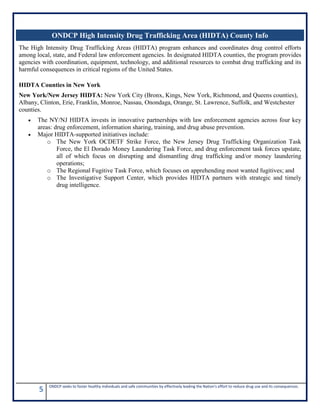 5 ONDCP seeks to foster healthy individuals and safe communities by effectively leading the Nation's effort to reduce drug use and its consequences.
The High Intensity Drug Trafficking Areas (HIDTA) program enhances and coordinates drug control efforts
among local, state, and Federal law enforcement agencies. In designated HIDTA counties, the program provides
agencies with coordination, equipment, technology, and additional resources to combat drug trafficking and its
harmful consequences in critical regions of the United States.
HIDTA Counties in New York
New York/New Jersey HIDTA: New York City (Bronx, Kings, New York, Richmond, and Queens counties),
Albany, Clinton, Erie, Franklin, Monroe, Nassau, Onondaga, Orange, St. Lawrence, Suffolk, and Westchester
counties.
• The NY/NJ HIDTA invests in innovative partnerships with law enforcement agencies across four key
areas: drug enforcement, information sharing, training, and drug abuse prevention.
• Major HIDTA-supported initiatives include:
o The New York OCDETF Strike Force, the New Jersey Drug Trafficking Organization Task
Force, the El Dorado Money Laundering Task Force, and drug enforcement task forces upstate,
all of which focus on disrupting and dismantling drug trafficking and/or money laundering
operations;
o The Regional Fugitive Task Force, which focuses on apprehending most wanted fugitives; and
o The Investigative Support Center, which provides HIDTA partners with strategic and timely
drug intelligence.
ONDCP High Intensity Drug Trafficking Area (HIDTA) County Info
 