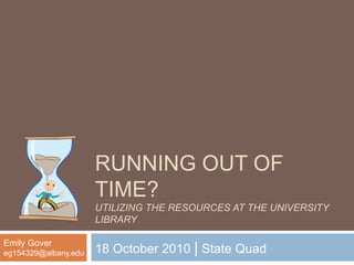 RUNNING OUT OF
TIME?
UTILIZING THE RESOURCES AT THE UNIVERSITY
LIBRARY
18 October 2010 | State Quad
Emily Gover
eg154329@albany.edu
 