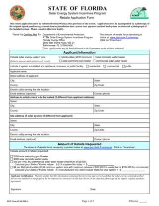 STATE OF FLORIDA
                                                 Solar Energy System Incentives Program
                                                        Rebate Application Form
  This rebate application must be submitted within 90 days after purchase of the system. Application must be accompanied by a photocopy of
  the original signed purchase agreement showing installation date, system cost, payment received and system location and a photograph of
  the installed system. Please complete this form legibly.

     *Send Via Certified Mail To: Department of Environmental Protection                          The amount of rebate funds remaining is
                                        ATTN: Solar Energy System Incentives Program              online at: www.dep.state.fl.us/energy.
                                        Florida Energy Office                                      Click on “Incentives”.
                                        2600 Blair Stone Road, MS-21
                                        Tallahassee, FL 32399-2400
                                        *Note: Applications may be hand delivered to the Department at the address indicated.
                                                            Applicant Information
   Indicate solar energy system type:                      photovoltaic (2kW minimum)          solar domestic water heater
   (Submit a separate application for each rebate)         solar swimming pool heater        commercial solar water heater

   Indicate if system is installed at a residence, business, or public facility:      residential        commercial          public

   Applicant name:
   Street address of applicant:
   City:                                                                                    State:
   County:                                                                                  Zip Code:
   Electric utility serving the site location:
   Email address: (optional)                                                                Contact phone:
   Address to which check is to be mailed (if different from applicant address):
   Street:
   City:                                                                                    State:

   County:                                                                                  Zip Code:

   Site address of solar system (if different from applicant):

   Street:
   City:                                                                                    State:
   County:                                                                                  Zip Code:
   Electric utility serving the site location:

   Email address: (optional)                                                                Contact phone:

                                                       Amount of Rebate Requested
                  The amount of rebate funds remaining is posted online at: www.dep.state.fl.us/energy. Click on “Incentives”.
   Indicate amount of rebate requested:

      $100 solar swimming pool heater
      $500 solar domestic water heater
      $15 per 1000 Btu commercial solar water heater (maximum of $5,000)
       Calculate your State of Florida rebate: 0.015 x system Btu’s/day = $ ____________________
      $4 per Watt photovoltaic (2kW minimum system size with maximum rebates of $20,000 for residential or $100,000 for commercial)
       Calculate your State of Florida rebate: 4 x manufacturers’ DC rated module Watts for total system = $ __________________

   Applicant Certification: I hereby certify that the information contained herein is true and correct and that the solar energy system described
   herein was installed on my property by the referenced contractor on the date shown on the attached photocopy of the signed original purchase
   agreement.


   Signature:                                                                          Date:




DEP Form 62-16.900(3)                                                         Page 1 of 2                                       Effective           .
 