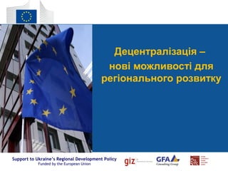 Support to Ukraine’s Regional Development Policy
Funded by the European Union
Децентралізація –
нові можливості для
регіонального розвитку
 