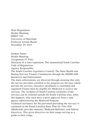 State Regulations
Deidra Manning
HMGT 310
University of Maryland
Professor Jerome Bozek
November 29, 2015
Student Name:
Deidra Manning
Assignment #3 Title:
Selection of a state regulation; The unannotated South Carolina
Code of Regulations
Agency Responsible:
The South Carolina Legislative Council; The State Health and
Human Services Finance Commission through the MEDICAID
Incentives and Enforcement:
The main enforcements are observed through ensuring that only
the service providers enrolled in the program are the ones which
provide the services, therefore enrollment is controlled and
regulated Clients must be eligible for Medicaid to receive the
services. The residents of South Carolina recipients of the
services can be referred outside the South Carolina area, when
this happens, they must have a prior approval from a state
agency administering the Medicaid Program.
Technical assistance for the personnel providing the services is
contained in the South Carolina State Plan for Title XIX
(Medicaid), provider manuals, Medicaid Bulletins, and federal
directives. This gives directives on their usage serving as a
guide to their usage.
 