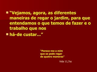 “ Vejamos, agora, as diferentes maneiras de regar o jardim, para que entendamos o que temos de fazer e o trabalho que nos há-de custar...” “ Parece-me a mim  que se pode regar  de quatro maneras” Vida 11,7ss 