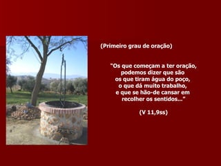 (Primeiro grau de oração) “ Os que começam a ter oração, podemos dizer que são  os que tiram água do poço,  o que dá muito trabalho,  e que se hão-de cansar em  recolher os sentidos...” (V 11,9ss) 