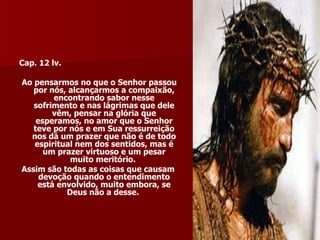 Cap. 12 lv.  Ao pensarmos no que o Senhor passou por nós, alcançarmos a compaixão, encontrando sabor nesse sofrimento e nas lágrimas que dele vêm, pensar na glória que esperamos, no amor que o Senhor teve por nós e em Sua ressurreição nos dá um prazer que não é de todo espiritual nem dos sentidos, mas é um prazer virtuoso e um pesar muito meritório.  Assim são todas as coisas que causam devoção quando o entendimento está envolvido, muito embora, se Deus não a desse.  