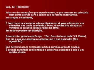 Cap. 13- Tentações:  Fala-nos das tentações que experimentou, e que ocorrem no principio , bem como alertar para s coisas que parecem importantes. Ter alegria e liberdade,  É bom temer a si mesmo, não confiando em si, para não se por em situações nas quais se ofenda a Deus, é necessário até que as virtudes se assente sólidas raízes na alma.  Em tudo é preciso ter discrição. Devemos ter grande confiança,  “Em  Deus tudo se pode” (S. Paulo) Daí-me o que me ordenais e ordenai-me o que quiserdes (Sto Agostinho) São determinações excelentes nestes primeiro grau de oração, É preciso caminhar com lentidão e prudência seguindo o que o um mestre disser. 