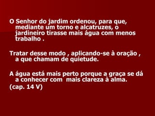 O Senhor do jardim ordenou, para que, mediante um torno e alcatruzes, o jardineiro tirasse mais água com menos trabalho .  Tratar desse modo , aplicando-se à oração , a que chamam de quietude.  A água está mais perto porque a graça se dá a conhecer com  mais clareza à alma.  (cap. 14 V) 