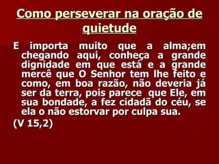 Como perseverar na oração de quietude E importa muito que a alma;em chegando aqui, conheça a grande dignidade em que está e a grande mercê que O Senhor tem lhe feito e como, em boa razão, não deveria já ser da terra, pois parece  que Ele, em sua bondade, a fez cidadã do céu, se ela o não estorvar por culpa sua.  (V 15,2) 