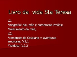 Livro da  vida Sta Teresa V.1 *biografia: pai, mãe e numerosos irmãos; *falecimento da mãe; V.2, *romances de Cavalaria = aventuras amorosas; V.2,1 *Vaidosa; V.2,2 