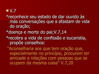 V.7 *reconhece seu estado de dar ouvido às más conversações que a afastam de vida de oração; *doença e morte do pai;V.7,14 *recobra a vida de confissão e eucaristia, propõe conselhos: “ Aconselharia aos que tem oração que, especialmente no princípio, procurem ter amizade e relações com pessoas que se ocupem da mesma coisa” V.7,20 