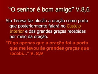 “O senhor é bom amigo” V.8,6 Sta Teresa faz alusão a oração como porta que posteriormente falará no  Castelo Interior  e das grandes graças recebidas por meio da oração. “ Digo apenas que a oração foi a porta que me levou às grandes graças que recebi...” V. 8,9 