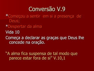 Conversão V.9 * Começou a sentir  em si a presença  de Deus; * Despertar da alma Vida 10 Começa a declarar as graças que Deus lhe concede na oração. “ A alma fica suspensa de tal modo que parece estar fora de si” V.10,1 