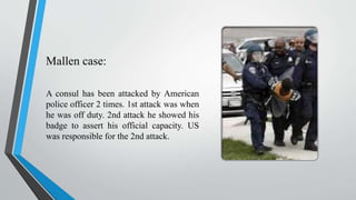 Mallen case:
A consul has been attacked by American
police officer 2 times. 1st attack was when
he was off duty. 2nd attack he showed his
badge to assert his official capacity. US
was responsible for the 2nd attack.
 