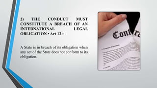 2) THE CONDUCT MUST
CONSTITUTE A BREACH OF AN
INTERNATIONAL LEGAL
OBLIGATION • Art 12 :
A State is in breach of its obligation when
any act of the State does not conform to its
obligation.
 