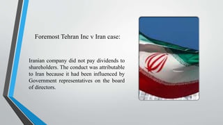 Foremost Tehran Inc v Iran case:
Iranian company did not pay dividends to
shareholders. The conduct was attributable
to Iran because it had been influenced by
Government representatives on the board
of directors.
 