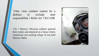 Ultra vires conduct cannot be a
defence to exclude state
responsibility • Refer Art 7 ILCASR
US v Mexico: Mexican soldiers ignored
their orders and attacked on a house where
Americans was seeking refuge. It was held
Mexico liable.
 