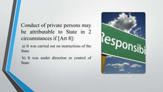 Conduct of private persons may
be attributable to State in 2
circumstances if [Art 8]:
a) It was carried out on instructions of the
State
b) It was under direction or control of
State
 