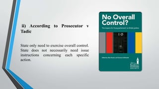 ii) According to Prosecutor v
Tadic
State only need to exercise overall control.
State does not necessarily need issue
instructions concerning each specific
action.
 