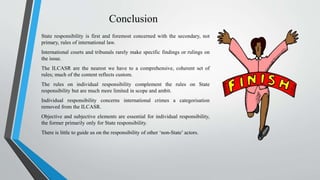 Conclusion
State responsibility is first and foremost concerned with the secondary, not
primary, rules of international law.
International courts and tribunals rarely make specific findings or rulings on
the issue.
The ILCASR are the nearest we have to a comprehensive, coherent set of
rules; much of the content reflects custom.
The rules on individual responsibility complement the rules on State
responsibility but are much more limited in scope and ambit.
Individual responsibility concerns international crimes a categorisation
removed from the ILCASR.
Objective and subjective elements are essential for individual responsibility,
the former primarily only for State responsibility.
There is little to guide us on the responsibility of other ‘non-State’ actors.
 