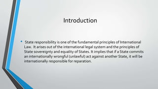 Introduction
• State responsibility is one of the fundamental principles of International
Law. It arises out of the international legal system and the principles of
State sovereignty and equality of States. It implies that if a State commits
an internationally wrongful (unlawful) act against another State, it will be
internationally responsible for reparation.
 