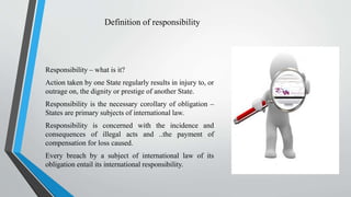 Definition of responsibility
Responsibility – what is it?
Action taken by one State regularly results in injury to, or
outrage on, the dignity or prestige of another State.
Responsibility is the necessary corollary of obligation –
States are primary subjects of international law.
Responsibility is concerned with the incidence and
consequences of illegal acts and ..the payment of
compensation for loss caused.
Every breach by a subject of international law of its
obligation entail its international responsibility.
 