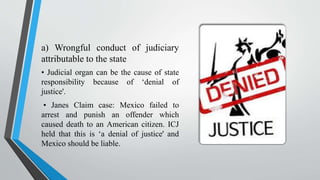 a) Wrongful conduct of judiciary
attributable to the state
• Judicial organ can be the cause of state
responsibility because of ‘denial of
justice'.
• Janes Claim case: Mexico failed to
arrest and punish an offender which
caused death to an American citizen. ICJ
held that this is ‘a denial of justice' and
Mexico should be liable.
 