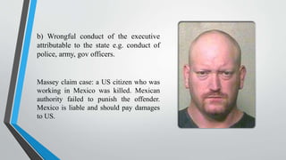 b) Wrongful conduct of the executive
attributable to the state e.g. conduct of
police, army, gov officers.
Massey claim case: a US citizen who was
working in Mexico was killed. Mexican
authority failed to punish the offender.
Mexico is liable and should pay damages
to US.
 