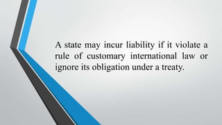 A state may incur liability if it violate a
rule of customary international law or
ignore its obligation under a treaty.
 
