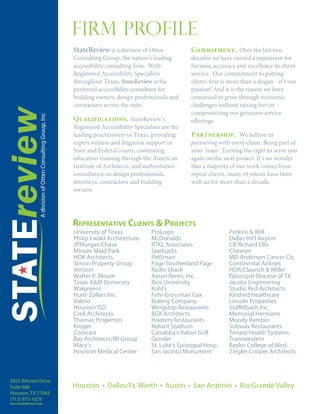 Firm Profile
                      StateReview is a division of Otten             Commitment. Over the last two
                      Consulting Group, the nation’s leading         decades we have earned a reputation for
                      accessibility consulting firm. With            fairness, accuracy and excellence in client
                      Registered Accessibility Specialists           service. Our commitment to putting
                      throughout Texas, StateReview is the           clients first is more than a slogan - it’s our
                      preferred accessibility consultant for         passion! And it is the reason we have
                      building owners, design professionals and      continued to grow through economic
                      contractors across the state.                  challenges without raising fees or
                                                                     compromising our generous service
                      Qualifications. StateReview’s                  offerings.
                      Registered Accessibility Specialists are the
                      leading practitioners in Texas, providing      Partnership. We believe in
                      expert witness and litigation support in       partnering with every client. Being part of
                      State and Federal courts, continuing           your ‘team’. Earning the right to serve you
                      education training through the American        again on the next project. It’s no wonder
                      Institute of Architects, and authoritative     that a majority of our work comes from
                      consultation to design professionals,          repeat clients, many of whom have been
                      attorneys, contractors and building            with us for more than a decade.
                      owners.




                      REPRESENTATIVE CLIENTS & PROJECTS
                      University of Texas             ProLogis                       Perkins & Will
                      Philip Ewald Architecture       McDonalds                      Dallas Int’l Airport
                      JPMorgan Chase                  RTKL Associates                CB Richard Ellis
                      Minute Maid Park                Starbucks                      Chevron
                      HOK Architects                  PetSmart                       MD Anderson Cancer Ctr.
                      Simon Property Group            Page Southerland Page          Continental Airlines
                      Verizon                         Radio Shack                    HDR/Claunch & Miller
                      Walter P. Moore                 Aaron Rents, Inc.              Episcopal Diocese of TX
                      Texas A&M University            Rice University                Jacobs Engineering
                      Walgreens                       Kohl’s                         Studio Red Architects
                      Huitt-Zollars Inc.              Fehr Grossman Cox              Kindred Healthcare
                      Valero                          Boeing Company                 Lincoln Properties
                      Houston ISD                     Wingstop Restaurants           Staffelbach Inc.
                      Cre8 Architects                 BGK Architects                 Memorial Hermann
                      Thomas Properties               Hooters Restaurants            Moody Rambin
                      Kroger                          Reliant Stadium                Subway Restaurants
                      Comcast                         Carrabba's Italian Grill       Tenant Health Systems
                      Bay Architects/IBI Group        Gensler                        Transwestern
                      Macy’s                          St. Luke's Episcopal Hosp.     Baylor College of Med.
                      Houston Medical Center          San Jacinto Monument           Ziegler Cooper Architects



2825 Wilcrest Drive
Suite 608             Houston       Dallas/Ft. Worth        Austin    San Antonio         Rio Grande Valley
Houston, TX 77042
(713) 975-1029
www.StateReview.com
 